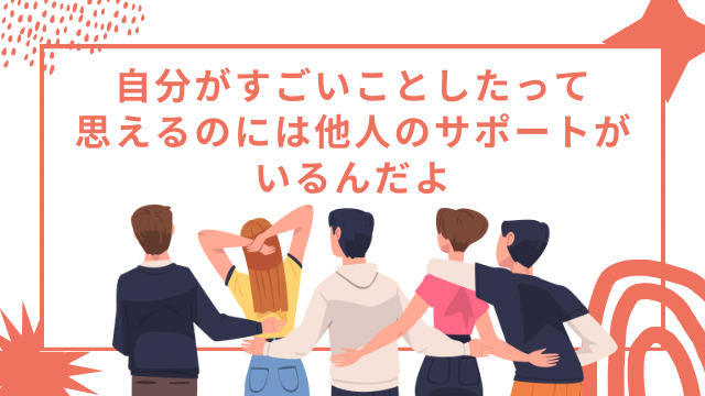 自分がすごいことしたって思えるのには他人のサポートがいるんだよ